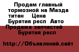 Продам главный тормозной на Мазда титан  › Цена ­ 10 000 - Бурятия респ. Авто » Продажа запчастей   . Бурятия респ.